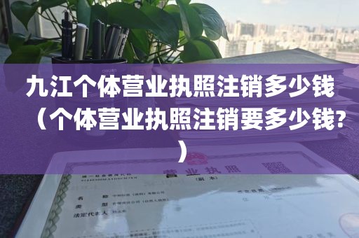 九江个体营业执照注销多少钱（个体营业执照注销要多少钱?）