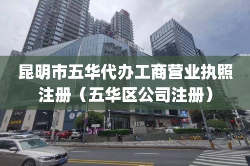 昆明市五华代办工商营业执照注册（五华区公司注册）