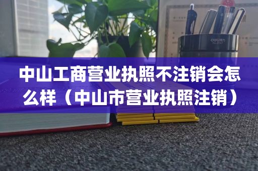 中山工商营业执照不注销会怎么样（中山市营业执照注销）