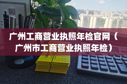 广州工商营业执照年检官网(广州市工商营业执照年检)