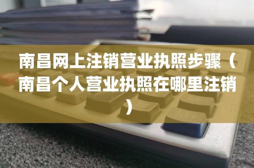 南昌网上注销营业执照步骤（南昌个人营业执照在哪里注销）