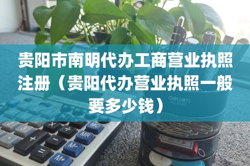 贵阳市南明代办工商营业执照注册（贵阳代办营业执照一般要多少钱）