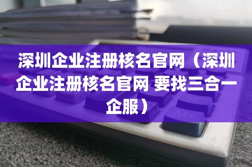 深圳企业注册核名官网（深圳企业注册核名官网 要找三合一企服）