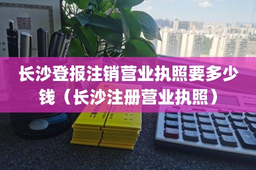 长沙登报注销营业执照要多少钱（长沙注册营业执照）