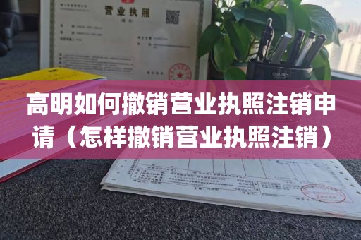 高明如何撤销营业执照注销申请（怎样撤销营业执照注销）