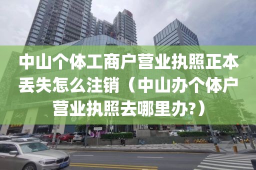 中山个体工商户营业执照正本丢失怎么注销（中山办个体户营业执照去哪里办?）