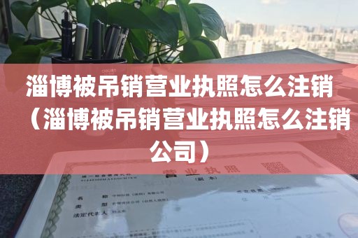 淄博被吊销营业执照怎么注销(淄博被吊销营业执照怎么注销公司)