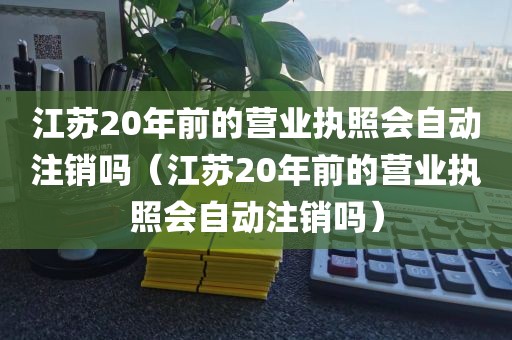江苏20年前的营业执照会自动注销吗（江苏20年前的营业执照会自动注销吗）