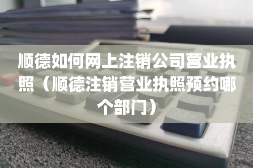顺德如何网上注销公司营业执照（顺德注销营业执照预约哪个部门）
