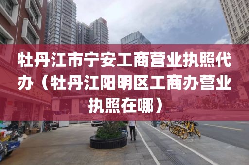 牡丹江市宁安工商营业执照代办（牡丹江阳明区工商办营业执照在哪）