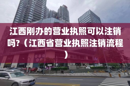 江西刚办的营业执照可以注销吗?（江西省营业执照注销流程）