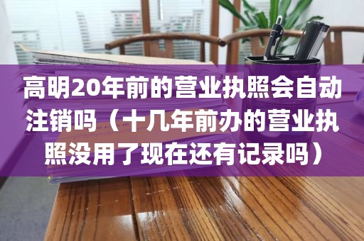 高明20年前的营业执照会自动注销吗(十几年前办的营业执照没用了现在还有记录吗)