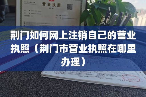 荆门如何网上注销自己的营业执照（荆门市营业执照在哪里办理）