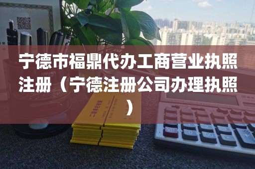 宁德市福鼎代办工商营业执照注册（宁德注册公司办理执照）