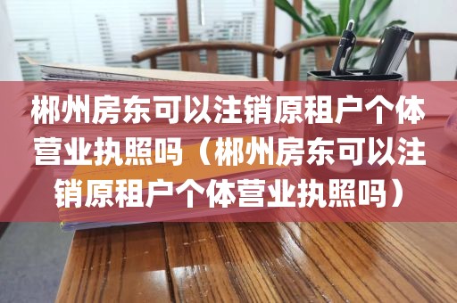 郴州房东可以注销原租户个体营业执照吗(郴州房东可以注销原租户个体营业执照吗)