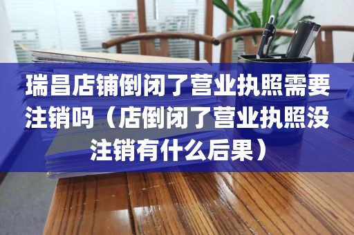 瑞昌店铺倒闭了营业执照需要注销吗（店倒闭了营业执照没注销有什么后果）
