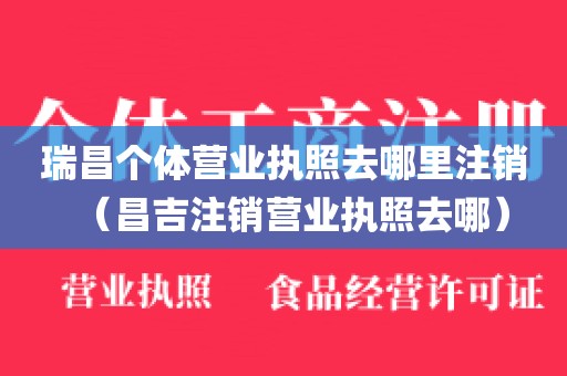 瑞昌个体营业执照去哪里注销（昌吉注销营业执照去哪）