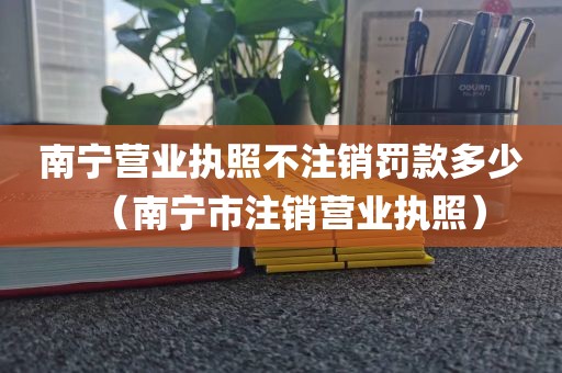 南宁营业执照不注销罚款多少（南宁市注销营业执照）