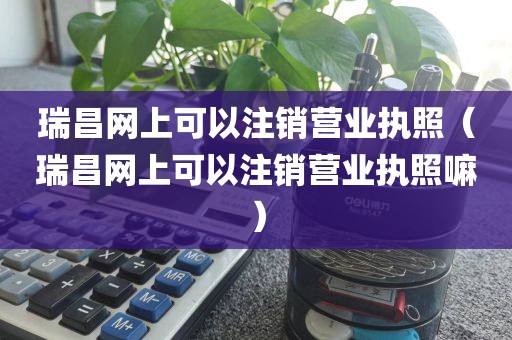 瑞昌网上可以注销营业执照(瑞昌网上可以注销营业执照嘛)
