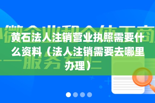 黄石法人注销营业执照需要什么资料（法人注销需要去哪里办理）
