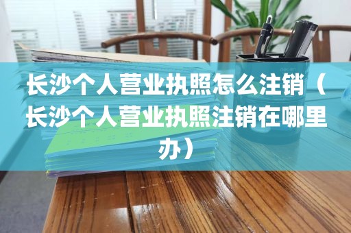 长沙个人营业执照怎么注销（长沙个人营业执照注销在哪里办）