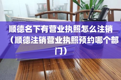 顺德名下有营业执照怎么注销（顺德注销营业执照预约哪个部门）