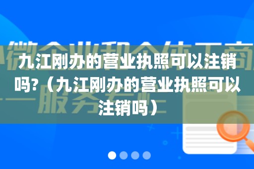 九江刚办的营业执照可以注销吗?（九江刚办的营业执照可以注销吗）