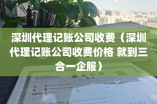深圳代理记账公司收费（深圳代理记账公司收费价格 就到三合一企服）