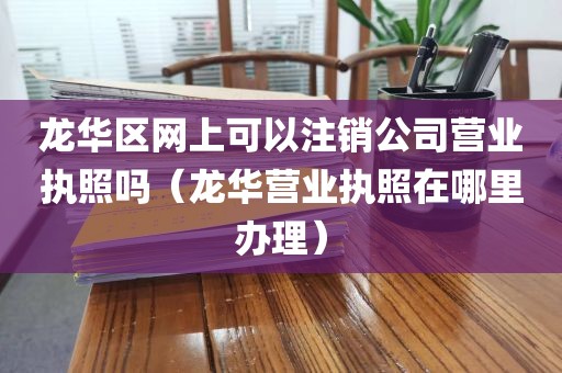 龙华区网上可以注销公司营业执照吗（龙华营业执照在哪里办理）