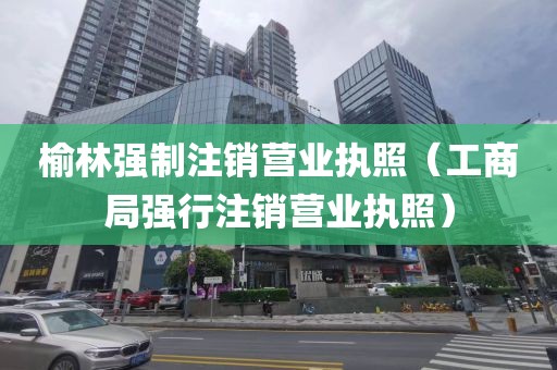 榆林强制注销营业执照（工商局强行注销营业执照）