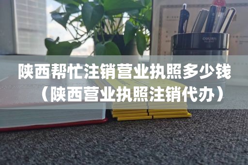陕西帮忙注销营业执照多少钱（陕西营业执照注销代办）