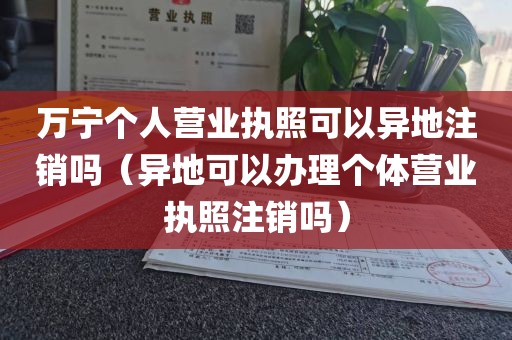 万宁个人营业执照可以异地注销吗（异地可以办理个体营业执照注销吗）