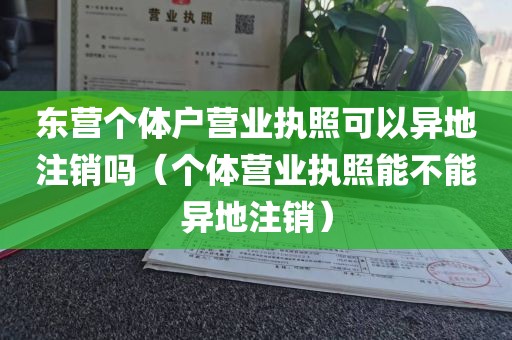 东营个体户营业执照可以异地注销吗（个体营业执照能不能异地注销）