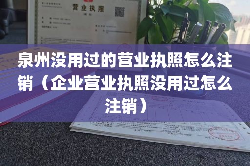 泉州没用过的营业执照怎么注销（企业营业执照没用过怎么注销）