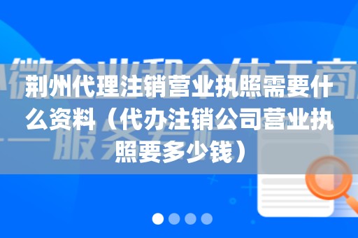荆州代理注销营业执照需要什么资料(代办注销公司营业执照要多少钱)