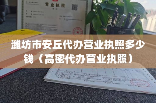 潍坊市安丘代办营业执照多少钱（高密代办营业执照）