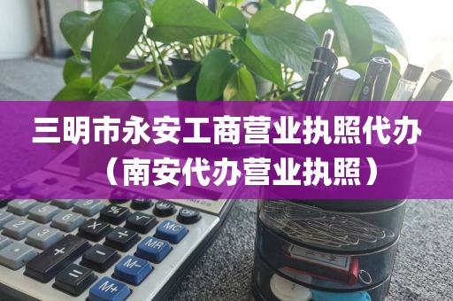 三明市永安工商营业执照代办（南安代办营业执照）