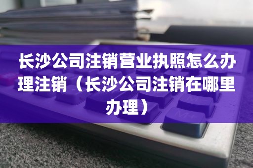 长沙公司注销营业执照怎么办理注销（长沙公司注销在哪里办理）