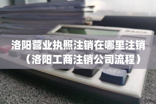 洛阳营业执照注销在哪里注销(洛阳工商注销公司流程)