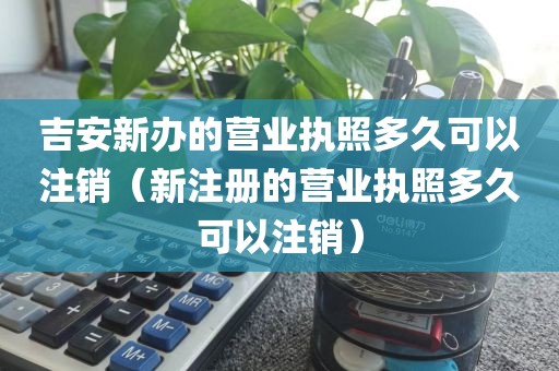 吉安新办的营业执照多久可以注销（新注册的营业执照多久可以注销）