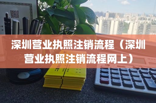 深圳营业执照注销流程（深圳营业执照注销流程网上）