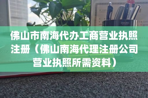佛山市南海代办工商营业执照注册（佛山南海代理注册公司营业执照所需资料）