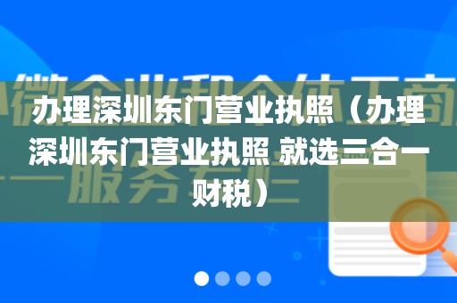 办理深圳东门营业执照（办理深圳东门营业执照 就选三合一财税）