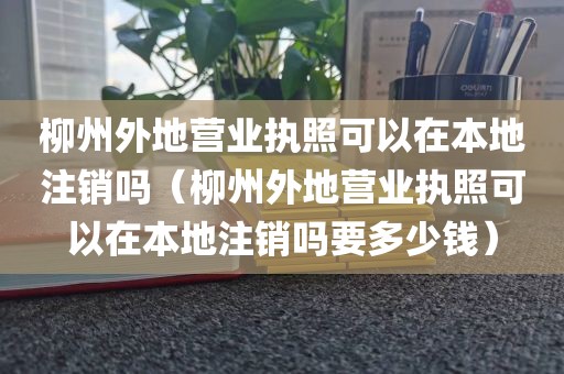柳州外地营业执照可以在本地注销吗(柳州外地营业执照可以在本地注销吗要多少钱)