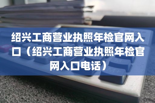 绍兴工商营业执照年检官网入口（绍兴工商营业执照年检官网入口电话）