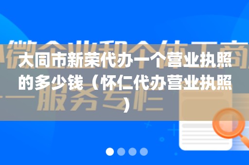大同市新荣代办一个营业执照的多少钱（怀仁代办营业执照）