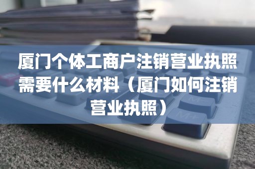 厦门个体工商户注销营业执照需要什么材料（厦门如何注销营业执照）