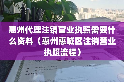 惠州代理注销营业执照需要什么资料（惠州惠城区注销营业执照流程）