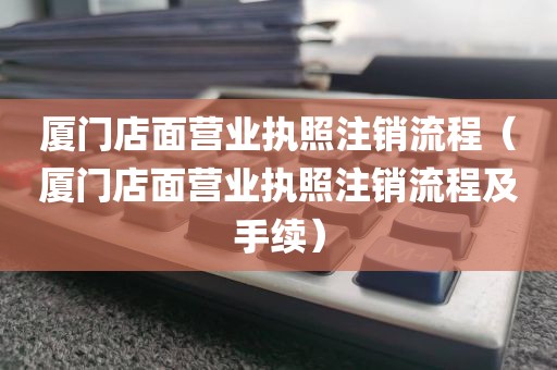 厦门店面营业执照注销流程（厦门店面营业执照注销流程及手续）