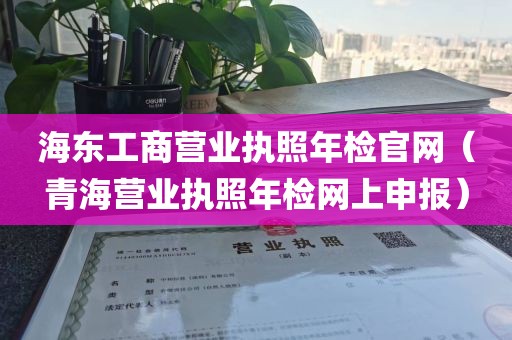 海东工商营业执照年检官网（青海营业执照年检网上申报）